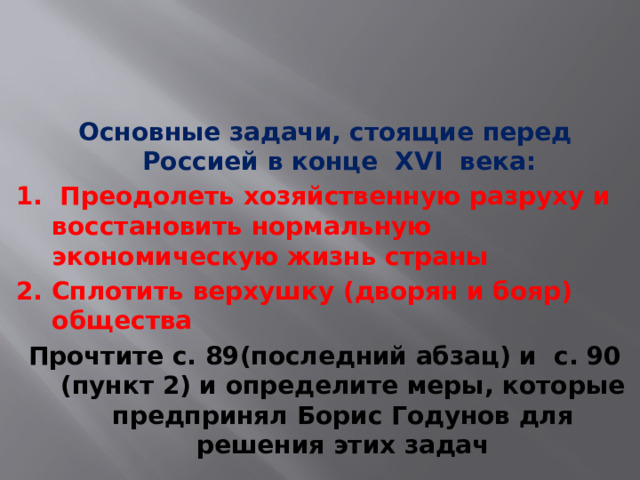 Основные задачи, стоящие перед Россией в конце XVI века: 1. Преодолеть хозяйственную разруху и восстановить нормальную экономическую жизнь страны 2. Сплотить верхушку (дворян и бояр) общества Прочтите с. 89(последний абзац) и с. 90 (пункт 2) и определите меры, которые предпринял Борис Годунов для решения этих задач 