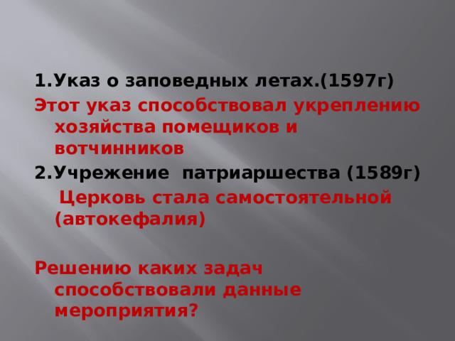 1.Указ о заповедных летах.(1597г) Этот указ способствовал укреплению хозяйства помещиков и вотчинников 2.Учрежение патриаршества (1589г)  Церковь стала самостоятельной (автокефалия)  Решению каких задач способствовали данные мероприятия? 