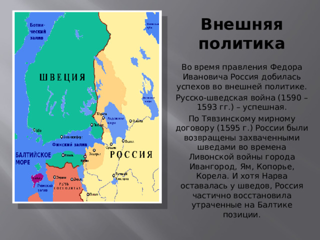 Внешняя политика Во время правления Федора Ивановича Россия добилась успехов во внешней политике. Русско-шведская война (1590 – 1593 гг.) – успешная. По Тявзинскому мирному договору (1595 г.) России были возвращены захваченными шведами во времена Ливонской войны города Ивангород, Ям, Копорье, Корела. И хотя Нарва оставалась у шведов, Россия частично восстановила утраченные на Балтике позиции. 