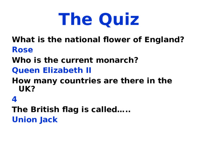 The Quiz What is the national flower of England?  Rose Who is the current monarch? Queen Elizabeth II How many countries are there in the UK? 4 The British flag is called….. Union Jack 