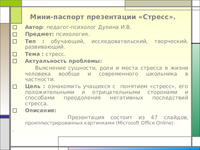     Мини-паспорт презентации « Стресс » . Автор : педагог-психолог  Дулина И.В. Предмет: психология . Тип :  обучающий, исследовательский, творческий, развивающий . Тема :  стресс.  Актуальность проблемы:  Выяснение сущности, роли и места стресса в жизни человека вообще и современного школьника в частности. Цель :  ознакомить учащихся с понятием «стресс», его положительными и отрицательными сторонами и способами преодоления негативных последствий стресса. Описание:  Презентация состоит из 47 слайд ов , проиллюстрированных картинками ( Microsoft Office Online) . . 