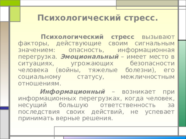 Психологический стресс.  Психологический стресс вызывают факторы, действующие своим сигнальным значением: опасность, информационная перегрузка. Эмоциональный – имеет место в ситуациях, угрожающих безопасности человека (войны, тяжелые болезни), его социальному статусу, межличностным отношениям.  Информационный – возникает при информационных перегрузках, когда человек, несущий большую ответственность за последствия своих действий, не успевает принимать верные решения. 