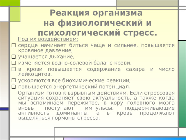  Реакция организма  на физиологический и психологический стресс.  Под их воздействием: сердце начинает биться чаще и сильнее, повышается кровяное давление, учащается дыхание, изменяется водно-солевой баланс крови, в крови повышается содержание сахара и число лейкоцитов, ускоряются все биохимические реакции, повышается энергетический потенциал.  Организм готов к взрывным действиям. Если стрессовая ситуация сохраняет свою актуальность, а также когда мы вспоминаем пережитое, в кору головного мозга вновь поступают импульсы, поддерживающие активность доминанты, а в кровь продолжают выделяться гормоны стресса. 