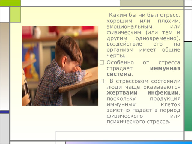  Каким бы ни был стресс, хорошим или плохим, эмоциональным или физическим (или тем и другим одновременно), воздействие его на организм имеет общие черты. Особенно от стресса страдает иммунная система .  В стрессовом состоянии люди чаще оказываются жертвами инфекции , поскольку продукция иммунных клеток заметно падает в период физического или психического стресса. 