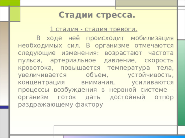 Стадии стресса.  1 стадия - стадия тревоги.   В ходе неё происходит мобилизация необходимых сил. В организме отмечаются следующие изменения: возрастают частота пульса, артериальное давление, скорость кровотока, повышается температура тела, увеличивается объем, устойчивость, концентрация внимания, усиливаются процессы возбуждения в нервной системе - организм готов дать достойный отпор раздражающему фактору 