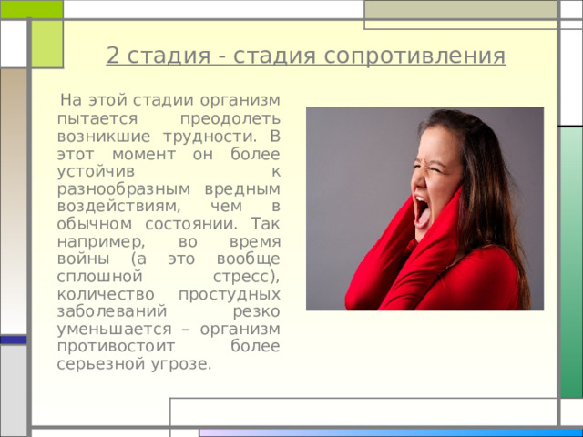 2 стадия - стадия сопротивления  На этой стадии организм пытается преодолеть возникшие трудности. В этот момент он более устойчив к разнообразным вредным воздействиям, чем в обычном состоянии. Так например, во время войны (а это вообще сплошной стресс), количество простудных заболеваний резко уменьшается – организм противостоит более серьезной угрозе. 