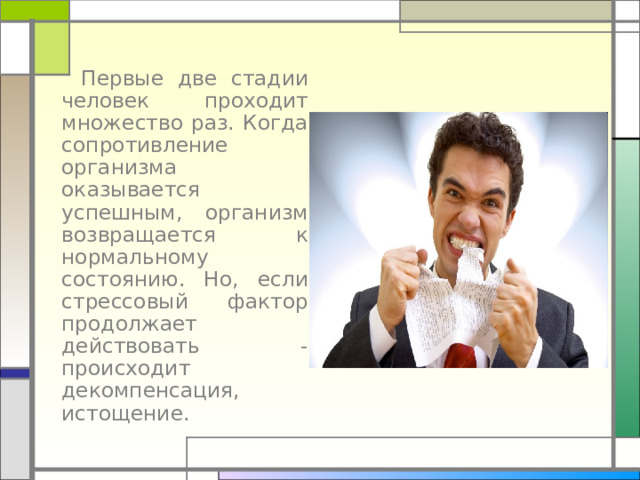  Первые две стадии человек проходит множество раз. Когда сопротивление организма оказывается успешным, организм возвращается к нормальному состоянию. Но, если стрессовый фактор продолжает действовать - происходит декомпенсация, истощение. 