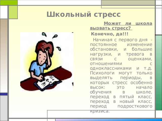 Школьный стресс  Может ли школа вызвать стресс?   Конечно, да!!!  Начиная с первого дня  - постоянное изменение обстановки, и большие нагрузки, и тревога в связи с оценками, отношениями с одноклассниками и т.д. Психологи могут только выделять периоды, в которых стресс особенно высок : это начало обучения в школе, переход в пятый класс, переход в новый класс, период подросткового кризиса. 
