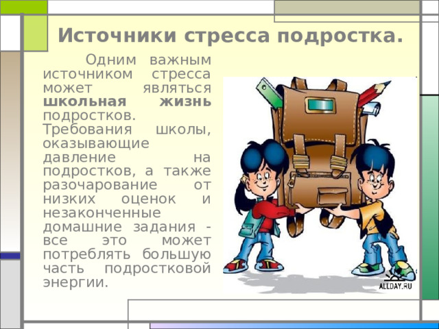 Источники стресса подростка.  Одним важным источником стресса может являться школьная жизнь подростков. Требования школы, оказывающие давление на подростков, а также разочарование от низких оценок и незаконченные домашние задания - все это может потреблять большую часть подростковой энергии.     