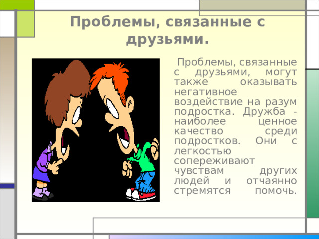 Проблемы, связанные с друзьями.  Проблемы, связанные с друзьями, могут также оказывать негативное воздействие на разум подростка. Дружба - наиболее ценное качество среди подростков. Они с легкостью сопереживают чувствам других людей и отчаянно стремятся помочь.   