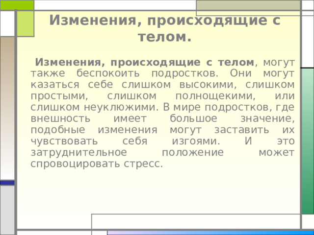 Изменения, происходящие с телом.  Изменения, происходящие с телом , могут также беспокоить подростков. Они могут казаться себе слишком высокими, слишком простыми, слишком полнощекими, или слишком неуклюжими. В мире подростков, где внешность имеет большое значение, подобные изменения могут заставить их чувствовать себя изгоями. И это затруднительное положение может спровоцировать стресс. 