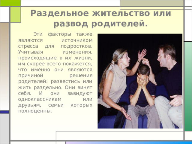 Раздельное жительство или развод родителей.  Эти факторы также являются источником стресса для подростков. Учитывая изменения, происходящие в их жизни, им скорее всего покажется, что именно они являются причиной решения родителей: развестись или жить раздельно. Они винят себя. И они завидуют одноклассникам или друзьям, семьи которых полноценны.    