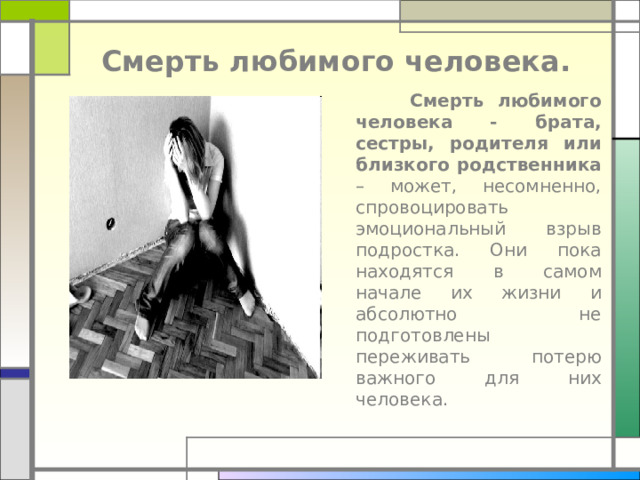 Смерть любимого человека.  Смерть любимого человека - брата, сестры, родителя или близкого родственника – может, несомненно, спровоцировать эмоциональный взрыв подростка. Они пока находятся в самом начале их жизни и абсолютно не подготовлены переживать потерю важного для них человека.      