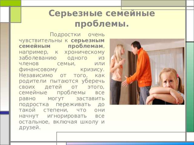 Серьезные семейные проблемы.  Подростки очень чувствительны к серьезным семейным проблемам , например, к хроническому заболеванию одного из членов семьи, или финансовому кризису. Независимо от того, как родители пытаются уберечь своих детей от этого, семейные проблемы все равно могут заставить подростка переживать до такой степени, что они начнут игнорировать все остальное, включая школу и друзей.    