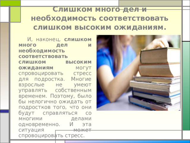 Слишком много дел и необходимость соответствовать слишком высоким ожиданиям.    И, наконец, слишком много дел и необходимость соответствовать слишком высоким ожиданиям могут спровоцировать стресс для подростка. Многие взрослые не умеют управлять собственным временем. Поэтому, было бы нелогично ожидать от подростков того, что они будут справляться со многими делами одновременно. И эта ситуация может спровоцировать стресс. 