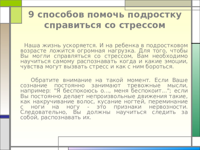 9 способов помочь подростку справиться со стрессом     Наша жизнь ускоряется. И на ребенка в подростковом возрасте ложится огромная нагрузка. Для того, чтобы Вы могли справляться со стрессом, Вам необходимо научиться самому распознавать когда и какие эмоции, чувства могут вызвать стресс и как с ним бороться.   Обратите внимание на такой момент. Если Ваше сознание постоянно занимают тревожные мысли, например: 