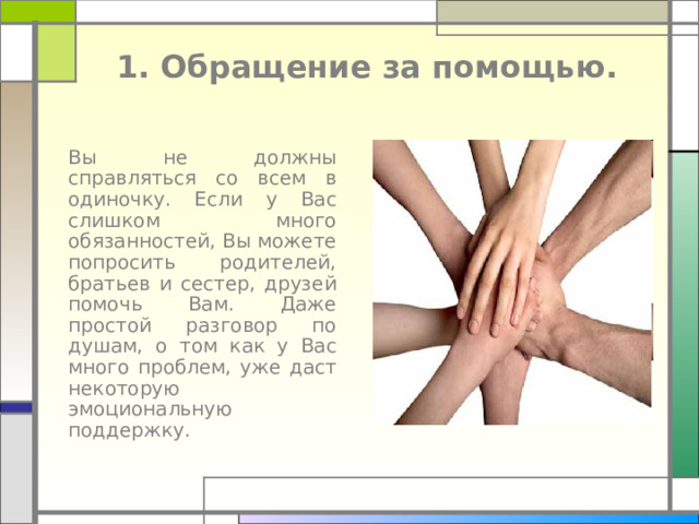 1. Обращение за помощью.  Вы не должны справляться со всем в одиночку. Если у Вас слишком много обязанностей, Вы можете попросить родителей, братьев и сестер, друзей помочь Вам. Даже простой разговор по душам, о том как у Вас много проблем, уже даст некоторую эмоциональную поддержку. 