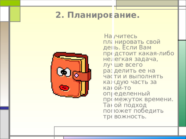  2. Планирование.    Научитесь планировать свой день. Если Вам предстоит какая-либо нелегкая задача, лучше всего разделить ее на части и выполнять каждую часть за какой-то определенный промежуток времени. Такой подход поможет победить тревожность. 