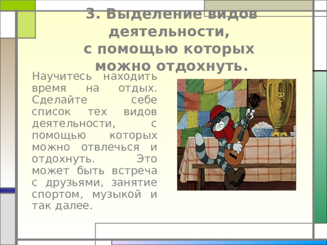  3. Выделение видов деятельности,  с помощью которых  можно отдохнуть.  Научитесь находить время на отдых. Сделайте себе список тех видов деятельности, с помощью которых можно отвлечься и отдохнуть. Это может быть встреча с друзьями, занятие спортом, музыкой и так далее. 