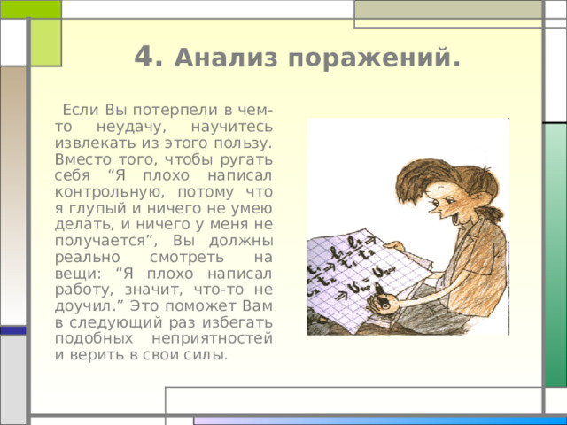  4. Анализ поражений.    Если Вы потерпели в чем-то неудачу, научитесь извлекать из этого пользу. Вместо того, чтобы ругать себя “ Я плохо написал контрольную, потому что я глупый и ничего не умею делать, и ничего у меня не получается ” , Вы должны реально смотреть на вещи: “ Я плохо написал работу, значит, что-то не  доучил. ” Это поможет Вам в следующий раз избегать подобных неприятностей и верить в свои силы. 
