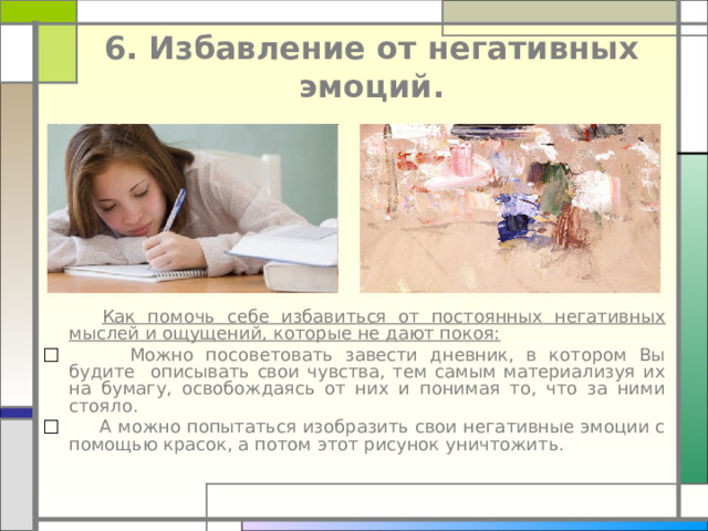  6. Избавление от негативных эмоций.    Как помочь себе избавиться от постоянных негативных мыслей и ощущений, которые не дают покоя:  Можно посоветовать завести дневник, в котором Вы будите описывать свои чувства, тем самым материализуя их на бумагу, освобождаясь от них и понимая то, что за ними стояло.  А можно попытаться изобразить свои негативные эмоции с помощью красок, а потом этот рисунок уничтожить. 