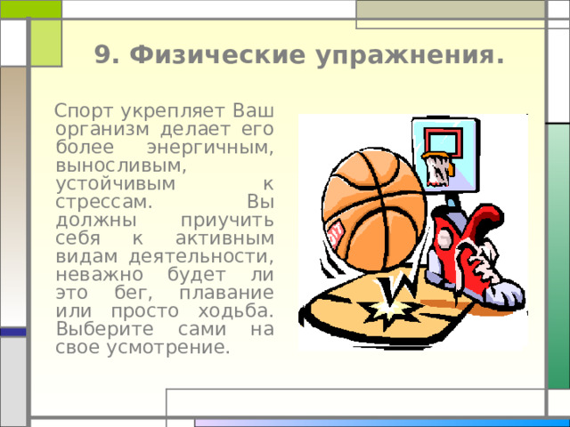  9. Физические упражнения.    Спорт укрепляет Ваш организм делает его более энергичным, выносливым, устойчивым к стрессам. Вы должны приучить себя к активным видам деятельности, неважно будет ли это бег, плавание или просто ходьба. Выберите сами на свое усмотрение. 
