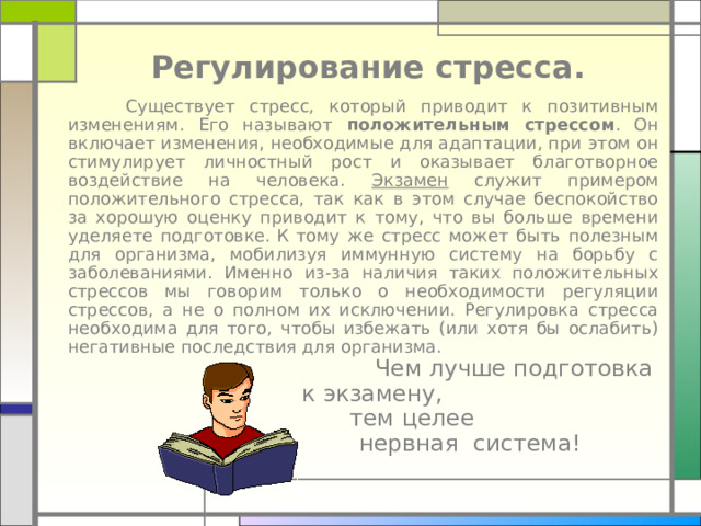 Регулирование стресса.  Существует стресс, который приводит к позитивным изменениям. Его называют положительным стрессом . Он включает изменения, необходимые для адаптации, при этом он стимулирует личностный рост и оказывает благотворное воздействие на человека. Экзамен служит примером положительного стресса, так как в этом случае беспокойство за хорошую оценку приводит к тому, что вы больше времени уделяете подготовке. К тому же стресс может быть полезным для организма, мобилизуя иммунную систему на борьбу с заболеваниями. Именно из-за наличия таких положительных стрессов мы говорим только о необходимости регуляции стрессов, а не о полном их исключении. Регулировка стресса необходима для того, чтобы избежать (или хотя бы ослабить) негативные последствия для организма.  Чем лучше подготовка  к экзамену,  тем целее  нервная система! 