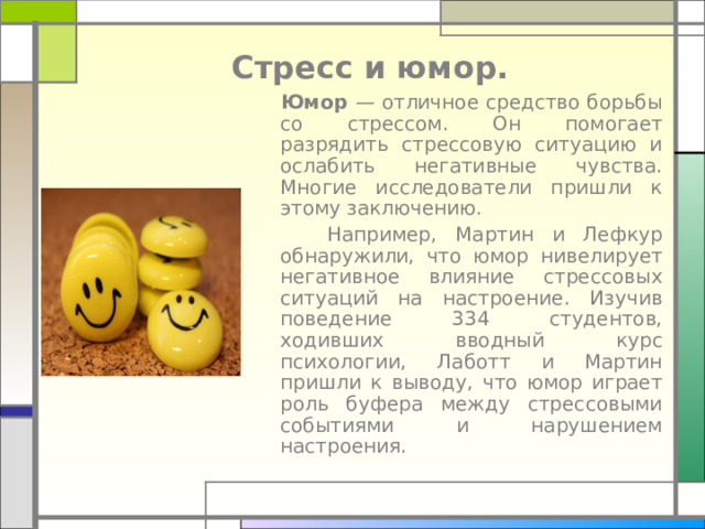Стресс и юмор.  Юмор — отличное средство борьбы со стрессом. Он помогает разрядить стрессовую ситуацию и ослабить негативные чувства. Многие исследователи пришли к этому заключению.  Например, Мартин и Лефкур обнаружили, что юмор нивелирует негативное влияние стрессовых ситуаций на настроение. Изучив поведение 334 студентов, ходивших вводный курс психологии, Лаботт и Мартин пришли к выводу, что юмор играет роль буфера между стрессовыми событиями и нарушением настроения. 