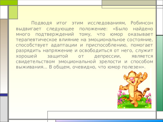 Подводя итог этим исследованиям, Робинсон выдвигает следующее положение: «Было найдено много подтверждений тому, что юмор оказывает терапевтическое влияние на эмоциональное состояние, способствует адаптации и приспособлению, помогает разрядить напряжение и освободиться от него, служит хорошей защитой от депрессии, является свидетельством эмоциональной зрелости и способом выживания... В общем, очевидно, что юмор полезен». 