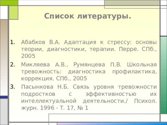 Список литературы . Абабков В.А. Адаптация к стрессу: основы теории, диагностики, терапии. Перре. СПб., 2005 Микляева А.В., Румянцева П.В. Школьная тревожность: диагностика профилактика, коррекция. СПб., 2005 Пасынкова Н.Б. Связь уровня тревожности подростков с эффективностью их интеллектуальной деятельности./ Психол. журн. 1996 - Т. 17, № 1 
