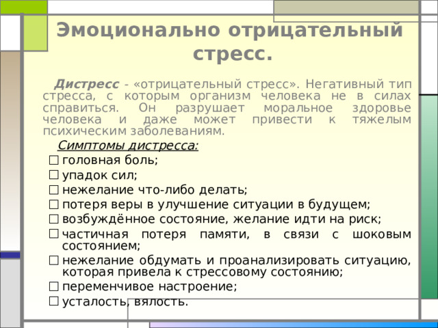  Эмоционально отрицательный  стресс.    Дистресс - «отрицательный стресс» . Негативный тип стресса, с которым организм человека не в силах справиться. Он разрушает моральное здоровье человека и даже может привести к тяжелым психическим заболеваниям.  Симптомы дистресса:  головная боль; упадок сил; нежелание что-либо делать; потеря веры в улучшение ситуации в будущем; возбуждённое состояние, желание идти на риск; частичная потеря памяти, в связи с шоковым состоянием; нежелание обдумать и проанализировать ситуацию, которая привела к стрессовому состоянию; переменчивое настроение; усталость, вялость. головная боль; упадок сил; нежелание что-либо делать; потеря веры в улучшение ситуации в будущем; возбуждённое состояние, желание идти на риск; частичная потеря памяти, в связи с шоковым состоянием; нежелание обдумать и проанализировать ситуацию, которая привела к стрессовому состоянию; переменчивое настроение; усталость, вялость. 