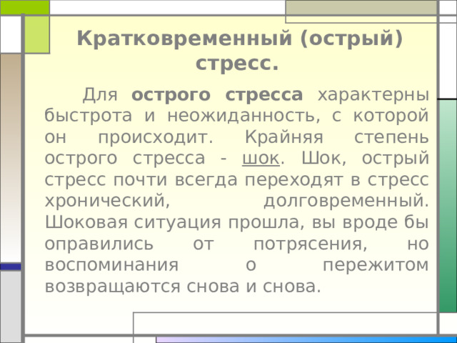  Кратковременный (острый) стресс.   Для острого стресса характерны быстрота и неожиданность, с которой он происходит. Крайняя степень острого стресса - шок . Шок, острый стресс почти всегда переходят в стресс хронический, долговременный. Шоковая ситуация прошла, вы вроде бы оправились от потрясения, но воспоминания о пережитом возвращаются снова и снова. 