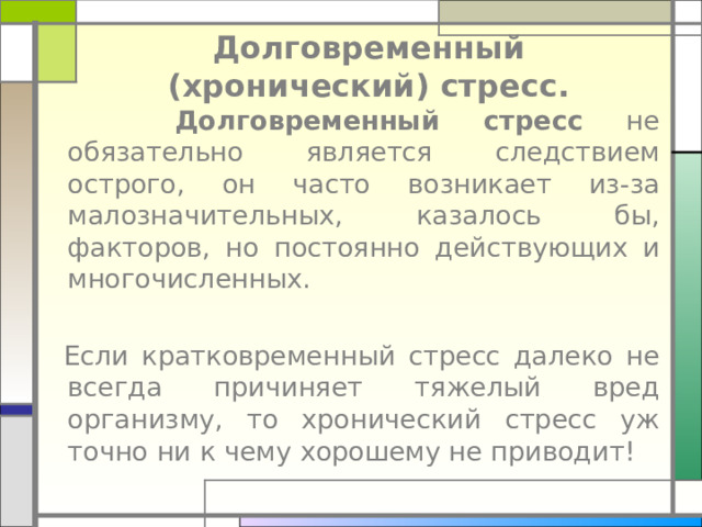 Долговременный (хронический) стресс.  Долговременный стресс не обязательно является следствием острого, он часто возникает из-за малозначительных, казалось бы, факторов, но постоянно действующих и многочисленных.   Если кратковременный стресс далеко не всегда причиняет тяжелый вред организму, то хронический стресс уж точно ни к чему хорошему не приводит! 
