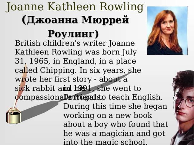     Joanne Kathleen Rowling  ( Джоанна Мюррей Роулинг)     British children's writer Joanne Kathleen Rowling was born July 31, 1965, in England, in a place called Chipping. In six years, she wrote her first story - about a sick rabbit and his compassionate friends. in 1991, she went to Portugal to teach English. During this time she began working on a new book about a boy who found that he was a magician and got into the magic school. 