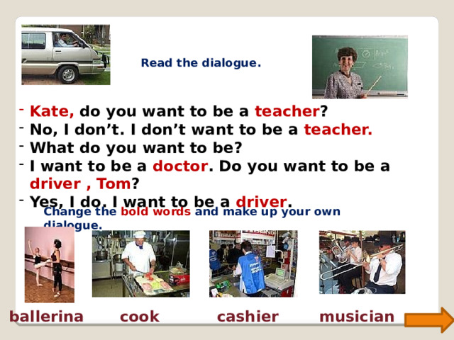 Read the dialogue. Kate,  do you want to be a teacher ? No, I don’t. I don’t want to be a teacher. What do you want to be? I want to be a doctor . Do you want to be a driver , Tom ? Yes, I do. I want to be a driver . Change the bold words and make up your own dialogue. ballerina cook cashier musician 