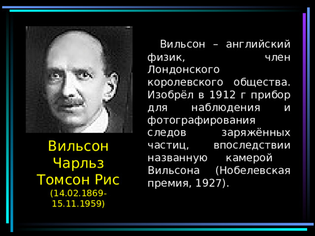  Вильсон – английский физик, член Лондонского королевского общества. Изобрёл в 1912 г прибор для наблюдения и фотографирования следов заряжённых частиц, впоследствии названную камерой Вильсона (Нобелевская премия, 1927). Вильсон Чарльз Томсон Рис  (14.02.1869-15.11.1959) 