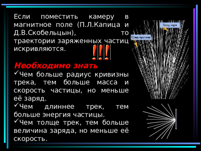 Если поместить камеру в магнитное поле (П.Л.Капица и Д.В.Скобельцын), то траектории заряженных частиц искривляются. Необходимо знать Чем больше радиус кривизны трека, тем больше масса и скорость частицы, но меньше её заряд. Чем длиннее трек, тем больше энергия частицы. Чем толще трек, тем больше величина заряда, но меньше её скорость. 