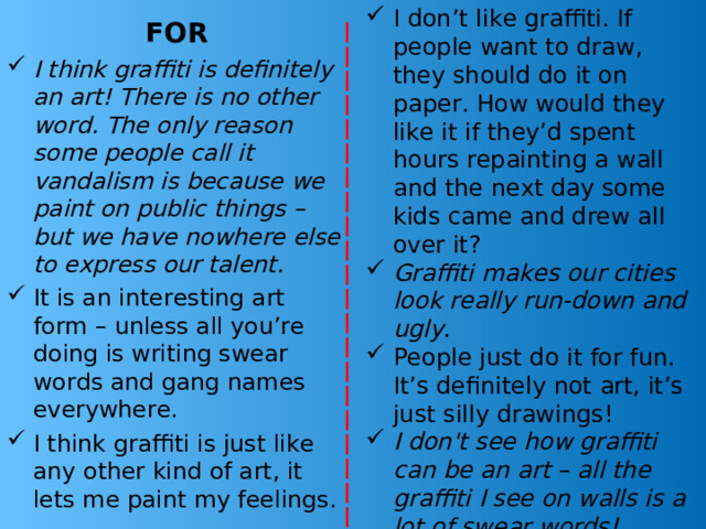 AGAINST I don’t like graffiti. If people want to draw, they should do it on paper. How would they like it if they’d spent hours repainting a wall and the next day some kids came and drew all over it? Graffiti makes our cities look really run-down and ugly . People just do it for fun. It’s definitely not art, it’s just silly drawings! I don't see how graffiti can be an art – all the graffiti I see on walls is a lot of swear words! FOR I think graffiti is definitely an art! There is no other word. The only reason some people call it vandalism is because we paint on public things – but we have nowhere else to express our talent. It is an interesting art form – unless all you’re doing is writing swear words and gang names everywhere. I think graffiti is just like any other kind of art, it lets me paint my feelings. 