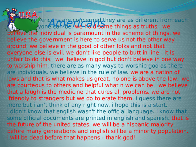 Americans as far as americans are concerned they are as different from each other as anyone can be. we hold some things as truths.  we believe the individual is paramount in the scheme of things. we believe the government is here to serve us not the other way around. we believe in the good of other folks and not that everyone else is evil. we don't like people to butt in line - it is unfair to do this.  we  believe in god but don't believe in one way to worship him . there are as many ways to worship god as there are individuals. we believe in the rule of law. we are a nation of laws and that is what makes us great. no one is above the law.  we are courteous to others and helpful what n we can be.  we believe that a laugh is the medicine that cures all problems. we are not  friendly to strangers but we do tolerate them . i guess there are more but i an't think of any right now. i hope this is a start,   i didn't know that english wasn't the official language. i know that some official documents are printed in english and spanish. that is the future of the united states. we will be a hispanic majority before many generations and english sill be a minority population. i will be dead before that happens - thank god!   