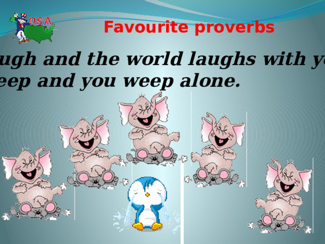 Favourite proverbs   Laugh and the world laughs with you:  weep and you weep alone. 