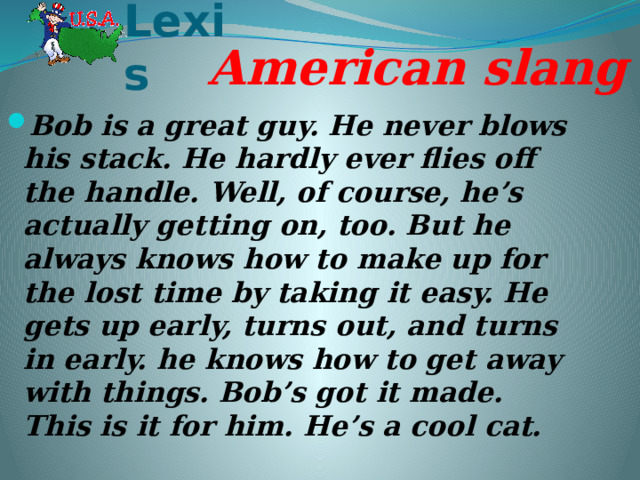 Lexis American slang Bob is a great guy. He never blows his stack. He hardly ever flies off the handle. Well, of course, he’s actually getting on, too. But he always knows how to make up for the lost time by taking it easy. He gets up early, turns out, and turns in early. he knows how to get away with things. Bob’s got it made. This is it for him. He’s a cool cat. 