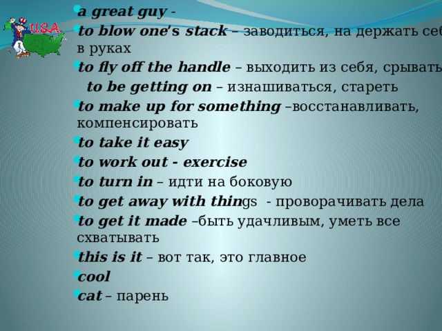 a great guy - to blow one ’s stack – заводиться, на держать себя в руках to fly off the handle – выходить из себя, срываться  to be getting on – изнашиваться, стареть to make up for something –восстанавливать, компенсировать to take it easy to work out - exercise to turn in – идти на боковую to get away with thin gs - проворачивать дела to get it made –быть удачливым, уметь все схватывать this is it – вот так, это главное cool cat – парень 