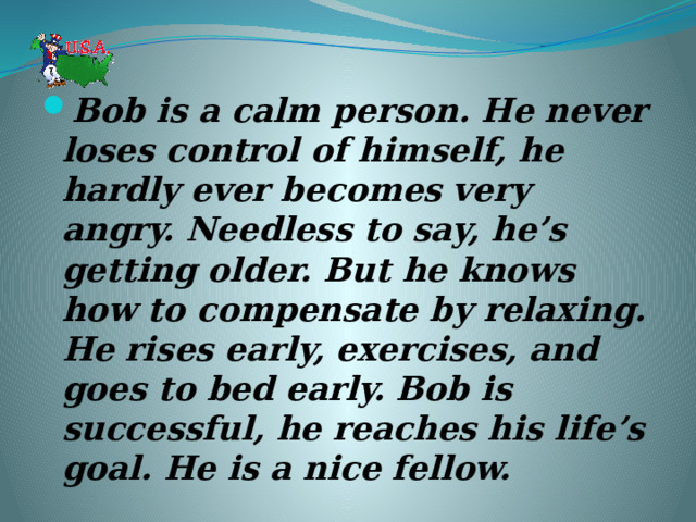 Bob is a calm person. He never loses control of himself, he hardly ever becomes very angry. Needless to say, he’s getting older. But he knows how to compensate by relaxing. He rises early, exercises, and goes to bed early. Bob is successful, he reaches his life’s goal. He is a nice fellow. 