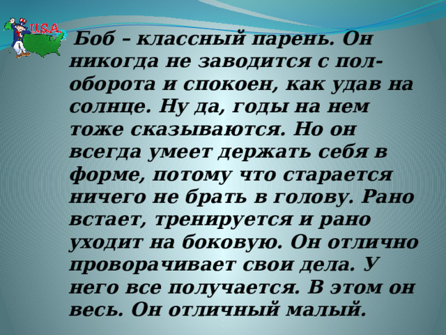 Боб – классный парень. Он никогда не заводится с пол-оборота и спокоен, как удав на солнце. Ну да, годы на нем тоже сказываются. Но он всегда умеет держать себя в форме, потому что старается ничего не брать в голову. Рано встает, тренируется и рано уходит на боковую. Он отлично проворачивает свои дела. У него все получается. В этом он весь. Он отличный малый.  