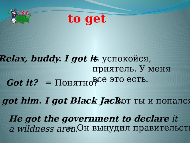 to get  Relax, buddy. I got it . = успокойся, приятель. У меня все это есть. Got it?  = Понятно? I got him. I got Black Jack.  = Вот ты и попался. He got the government to declare it a wildness area.  = Он вынудил правительство 