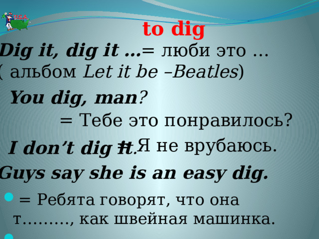 to dig Dig it, dig it …  = люби это … ( альбом Let it be –Beatles ) You dig, man ?  = Тебе это понравилось? = Я не врубаюсь. I don’t dig it . Guys say she is an easy dig. = Ребята говорят, что она т………, как швейная машинка.   
