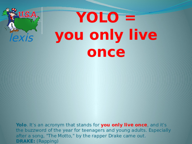 YOLO = you only live once lexis Yolo . It's an acronym that stands for  you only live once , and it's the buzzword of the year for teenagers and young adults. Especially after a song, 