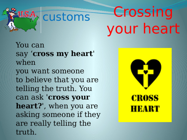 Crossing your heart customs You can say ‘ cross my heart ' when you want someone to believe that you are telling the truth. You can ask ' cross your heart? ', when you are asking someone if they are really telling the truth. 