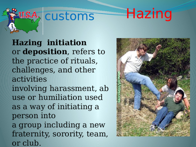 Hazing  customs Hazing    initiation or  deposition , refers to the practice of rituals, challenges, and other activities involving harassment, abuse or humiliation used as a way of initiating a person into a group including a new fraternity, sorority, team, or club. 
