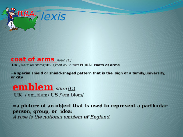 lexis coat of arms noun (С)    UK  ​ /ˌkəʊt əv ˈɑːmz/ US  ​ /ˌkoʊt əv ˈɑːmz/  plural   coats of arms  ​  = a special shield or shield-shaped pattern that is the  sign of a family,university, or city       emblem  noun  (C)    UK  ​ /ˈem.bləm/  US  ​/ˈem.bləm/  ​  = a picture of an object that is used to represent a particular person, group, or  idea:  A rose is the national emblem  of  England. 